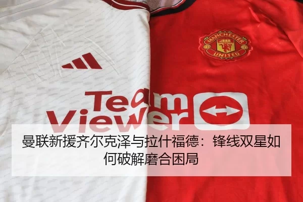 曼联新援齐尔克泽与拉什福德：锋线双星如何破解磨合困局