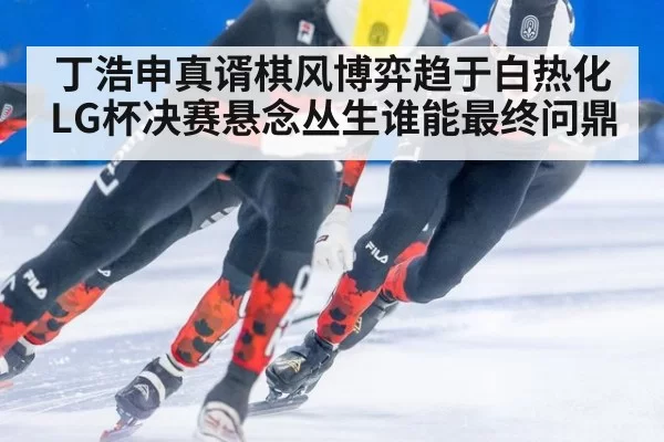 丁浩申真谞棋风博弈趋于白热化 LG杯决赛悬念丛生谁能最终问鼎